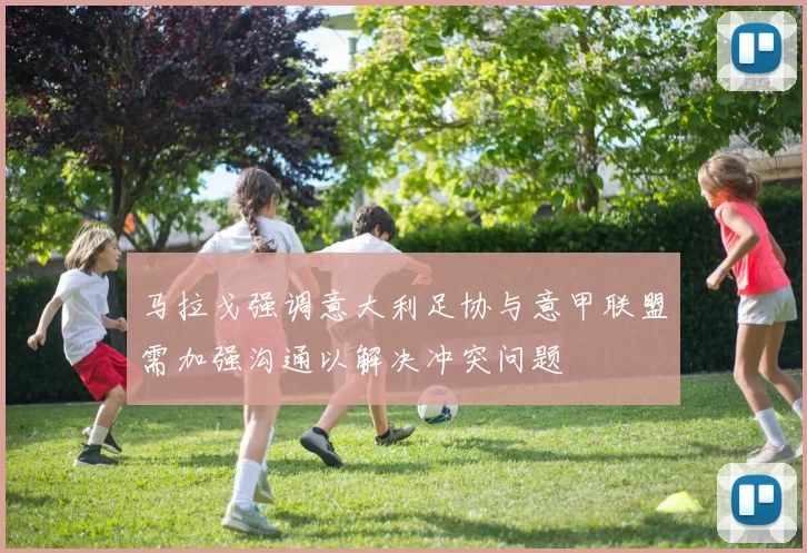 马拉戈强调意大利足协与意甲联盟需加强沟通以解决冲突问题