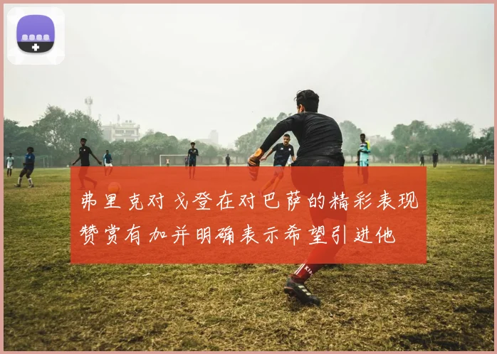 弗里克对戈登在对巴萨的精彩表现赞赏有加并明确表示希望引进他