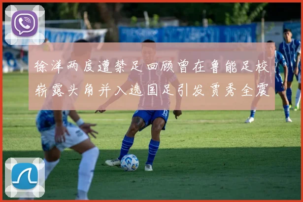 徐洋两度遭禁足回顾曾在鲁能足校崭露头角并入选国足引发贾秀全震惊