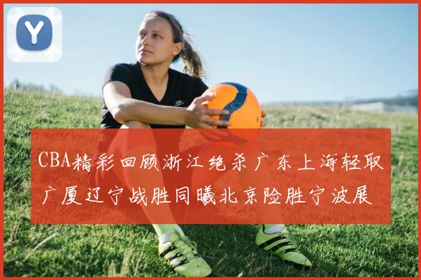 CBA精彩回顾浙江绝杀广东上海轻取广厦辽宁战胜同曦北京险胜宁波展现强队风采