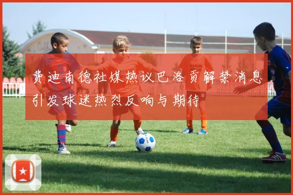 费迪南德社媒热议巴洛贡解禁消息引发球迷热烈反响与期待