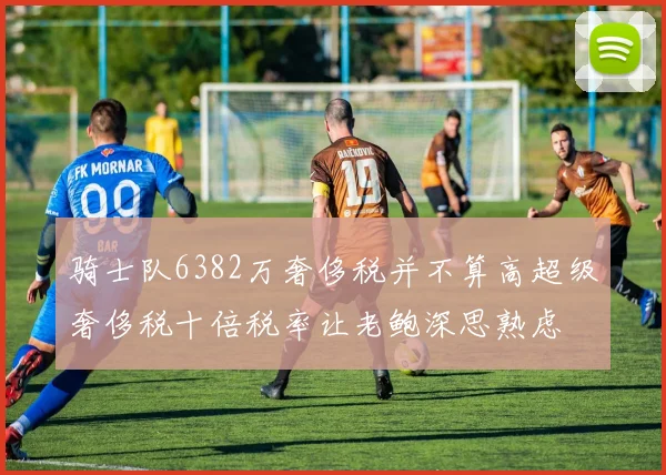 骑士队6382万奢侈税并不算高超级奢侈税十倍税率让老鲍深思熟虑