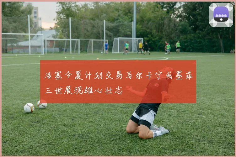 活塞今夏计划交易马尔卡宁或墨菲三世展现雄心壮志