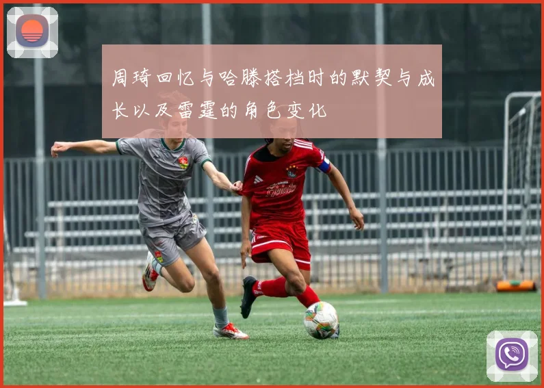 周琦回忆与哈滕搭档时的默契与成长以及雷霆的角色变化