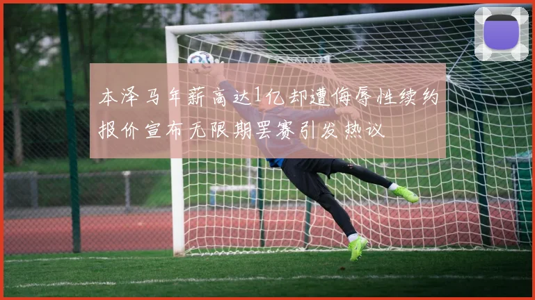 本泽马年薪高达1亿却遭侮辱性续约报价宣布无限期罢赛引发热议