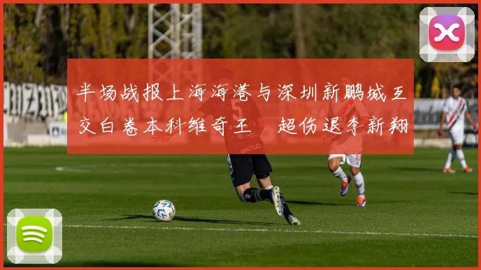 半场战报上海海港与深圳新鹏城互交白卷本科维奇王燊超伤退李新翔错失良机