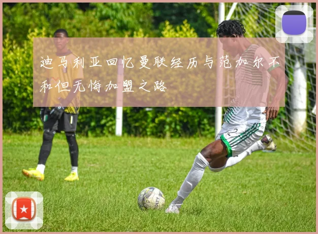迪马利亚回忆曼联经历与范加尔不和但无悔加盟之路