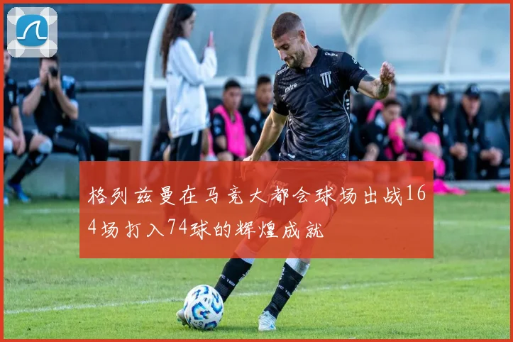 格列兹曼在马竞大都会球场出战164场打入74球的辉煌成就