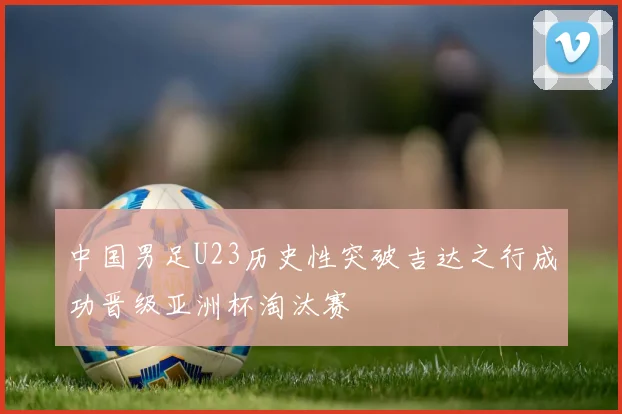 中国男足U23历史性突破吉达之行成功晋级亚洲杯淘汰赛