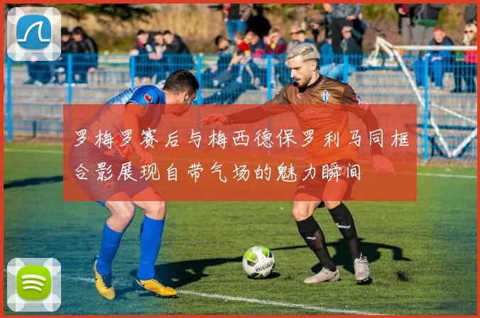 罗梅罗赛后与梅西德保罗利马同框合影展现自带气场的魅力瞬间