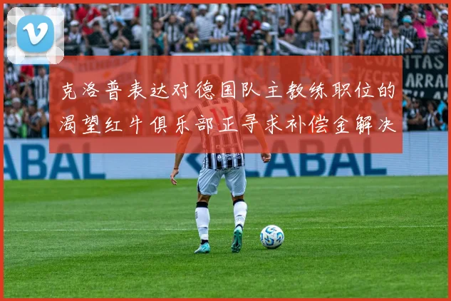 克洛普表达对德国队主教练职位的渴望红牛俱乐部正寻求补偿金解决方案