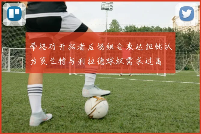 蒂格对开拓者后场组合表达担忧认为莫兰特与利拉德球权需求过高