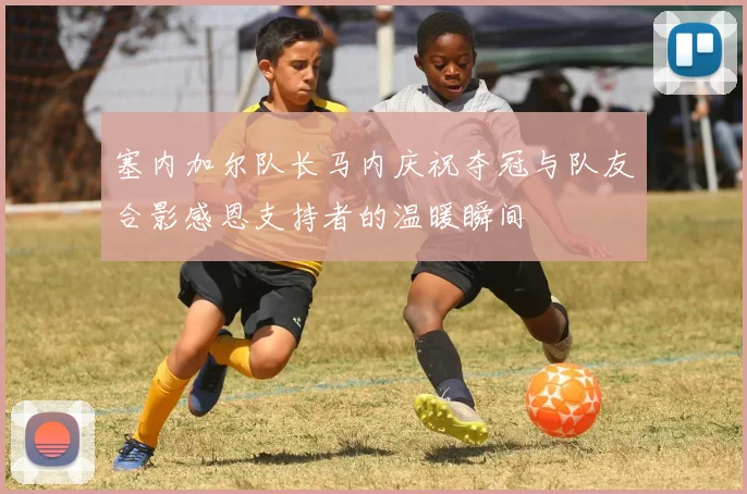塞内加尔队长马内庆祝夺冠与队友合影感恩支持者的温暖瞬间
