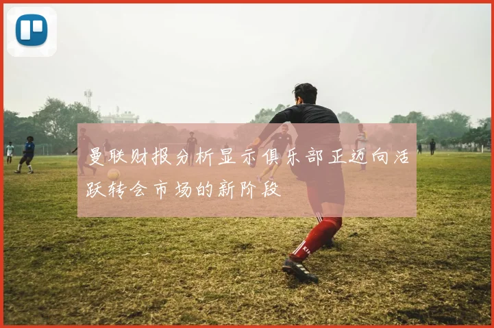 曼联财报分析显示俱乐部正迈向活跃转会市场的新阶段