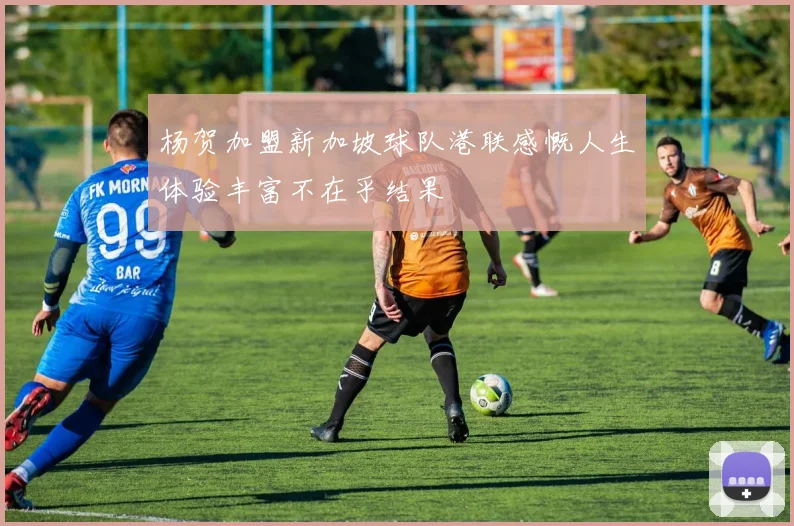 杨贺加盟新加坡球队港联感慨人生体验丰富不在乎结果