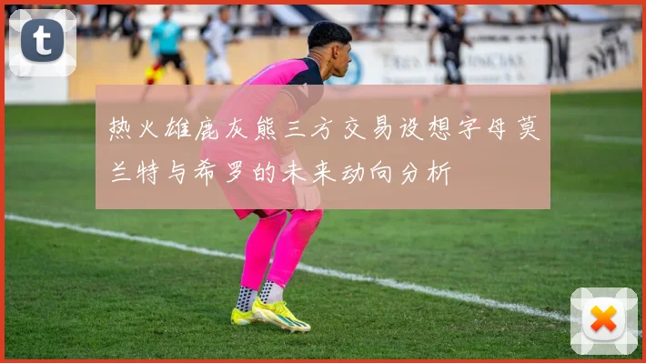 热火雄鹿灰熊三方交易设想字母莫兰特与希罗的未来动向分析