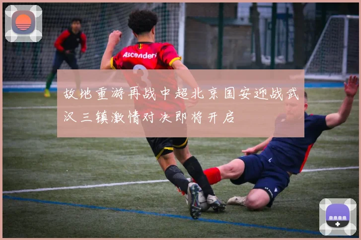 故地重游再战中超北京国安迎战武汉三镇激情对决即将开启