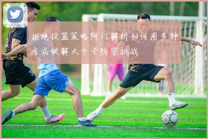 拒绝投篮策略阿门解析如何用多种方式破解大个子防守挑战