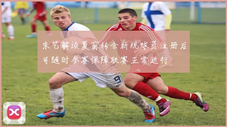 朱艺解读夏窗转会新规球员注册后可随时参赛保障联赛正常进行
