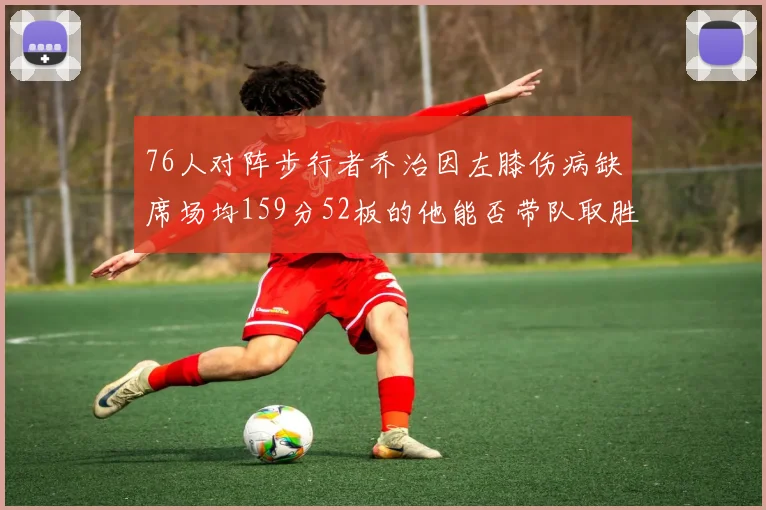 76人对阵步行者乔治因左膝伤病缺席场均159分52板的他能否带队取胜