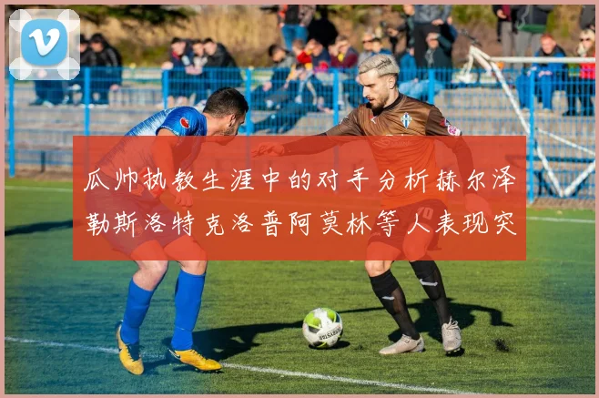 瓜帅执教生涯中的对手分析赫尔泽勒斯洛特克洛普阿莫林等人表现突出