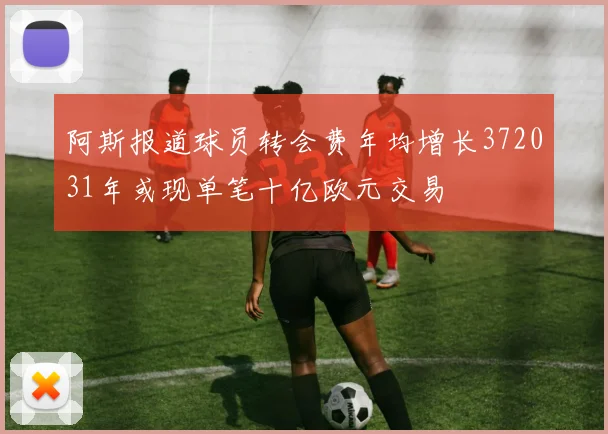 阿斯报道球员转会费年均增长372031年或现单笔十亿欧元交易